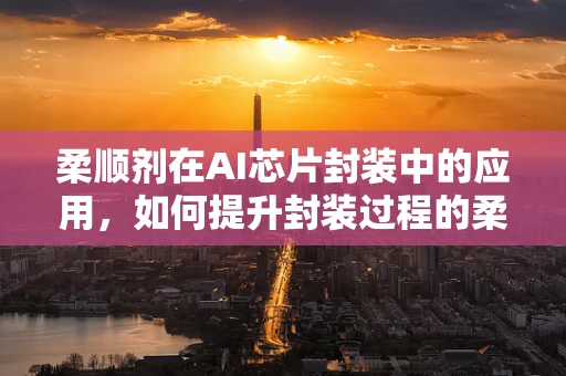 柔顺剂在AI芯片封装中的应用，如何提升封装过程的柔韧性与可靠性？