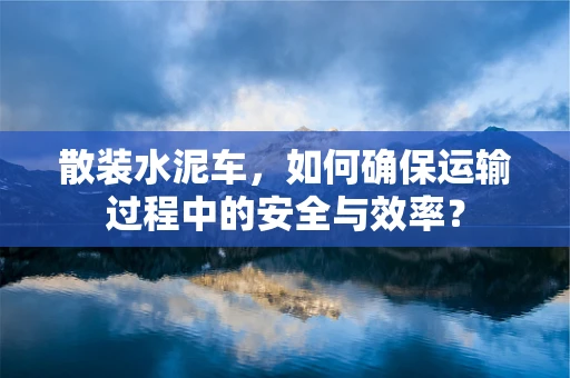 散装水泥车，如何确保运输过程中的安全与效率？