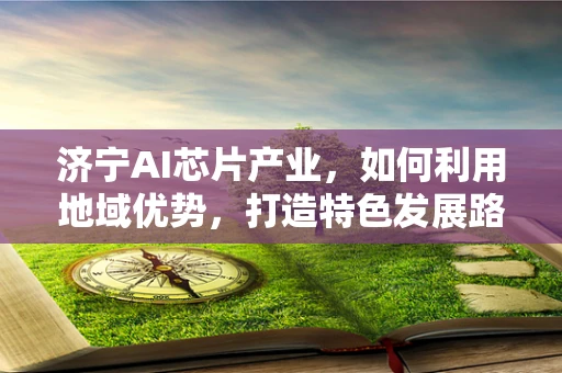 济宁AI芯片产业，如何利用地域优势，打造特色发展路径？