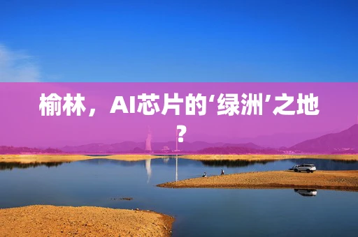 榆林，AI芯片的‘绿洲’之地？