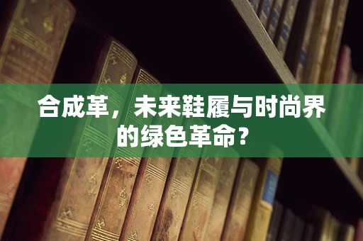 合成革，未来鞋履与时尚界的绿色革命？