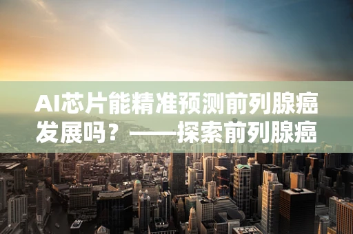 AI芯片能精准预测前列腺癌发展吗？——探索前列腺癌与AI技术的未来结合