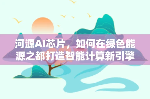 河源AI芯片，如何在绿色能源之都打造智能计算新引擎？