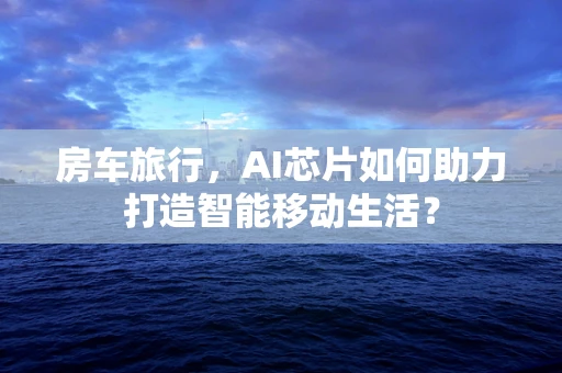 房车旅行，AI芯片如何助力打造智能移动生活？