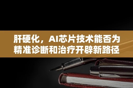 肝硬化，AI芯片技术能否为精准诊断和治疗开辟新路径？