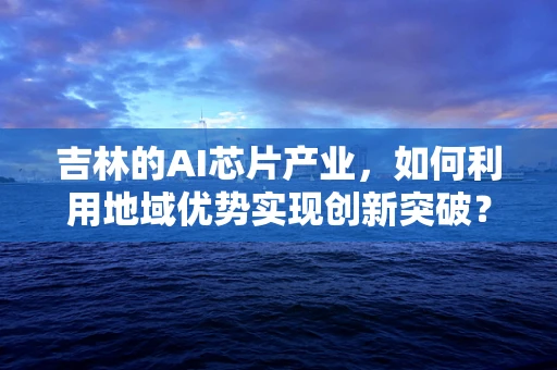 吉林的AI芯片产业，如何利用地域优势实现创新突破？