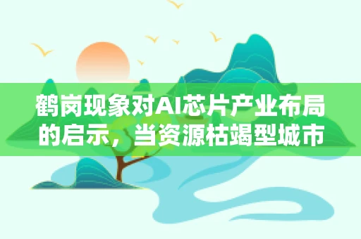 鹤岗现象对AI芯片产业布局的启示，当资源枯竭型城市遇见智能未来