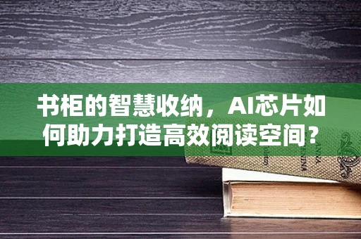 书柜的智慧收纳，AI芯片如何助力打造高效阅读空间？