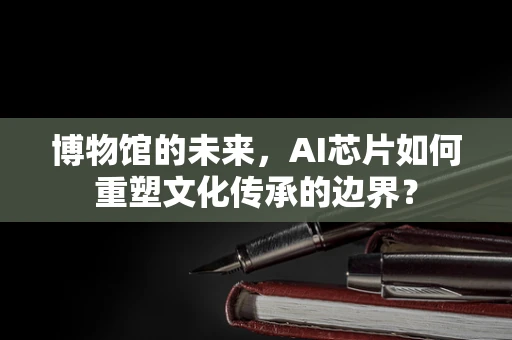 博物馆的未来，AI芯片如何重塑文化传承的边界？