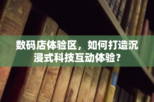 数码店体验区，如何打造沉浸式科技互动体验？