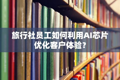 旅行社员工如何利用AI芯片优化客户体验？