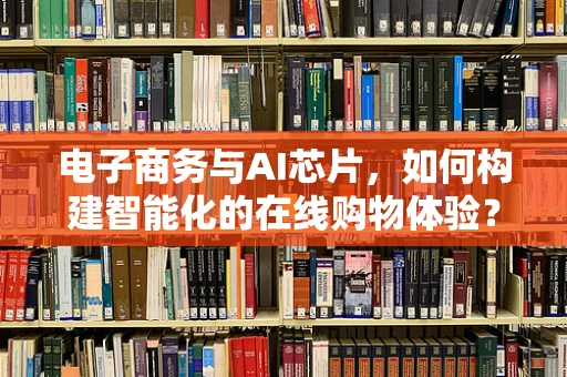 电子商务与AI芯片，如何构建智能化的在线购物体验？