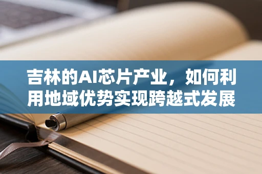 吉林的AI芯片产业，如何利用地域优势实现跨越式发展？