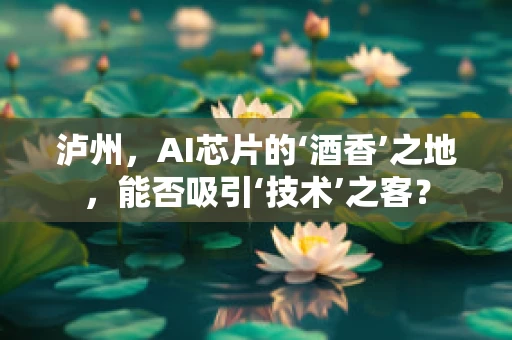 泸州，AI芯片的‘酒香’之地，能否吸引‘技术’之客？