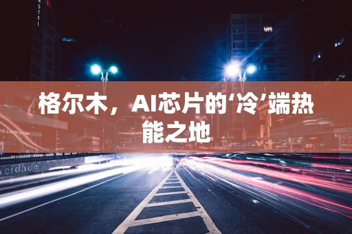 格尔木，AI芯片的‘冷’端热能之地