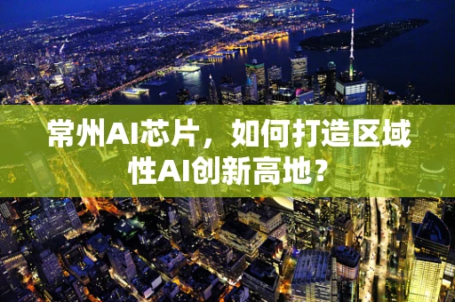 常州AI芯片，如何打造区域性AI创新高地？