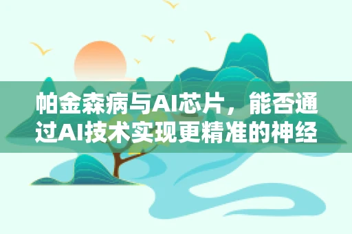 帕金森病与AI芯片，能否通过AI技术实现更精准的神经调控？