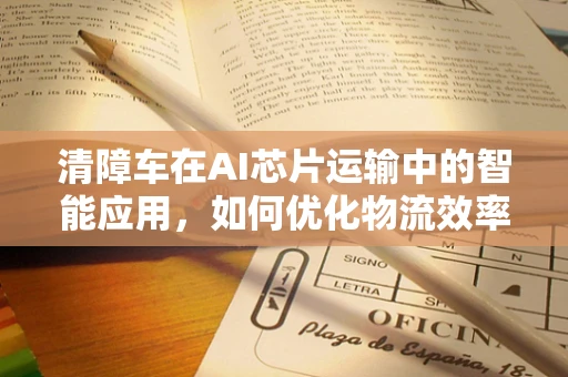 清障车在AI芯片运输中的智能应用，如何优化物流效率与安全性？