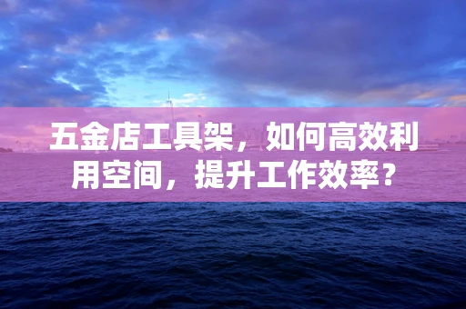 五金店工具架，如何高效利用空间，提升工作效率？