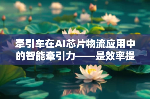 牵引车在AI芯片物流应用中的智能牵引力——是效率提升的钥匙吗？