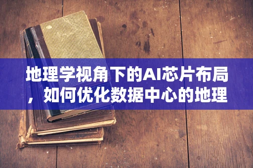 地理学视角下的AI芯片布局，如何优化数据中心的地理位置以提升性能与效率？