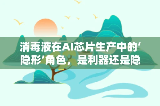 消毒液在AI芯片生产中的‘隐形’角色，是利器还是隐患？