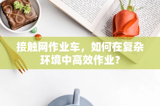 接触网作业车，如何在复杂环境中高效作业？