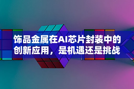 饰品金属在AI芯片封装中的创新应用，是机遇还是挑战？