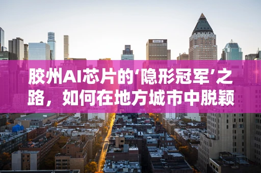 胶州AI芯片的‘隐形冠军’之路，如何在地方城市中脱颖而出？