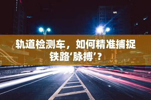 轨道检测车，如何精准捕捉铁路‘脉搏’？