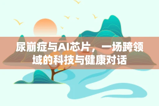 尿崩症与AI芯片，一场跨领域的科技与健康对话