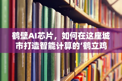 鹤壁AI芯片，如何在这座城市打造智能计算的‘鹤立鸡群’？