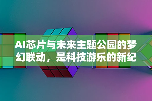 AI芯片与未来主题公园的梦幻联动，是科技游乐的新纪元，还是概念泡沫的破灭？