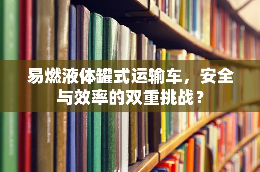 易燃液体罐式运输车，安全与效率的双重挑战？