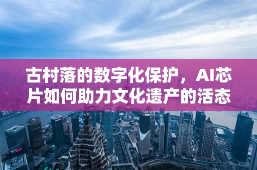 古村落的数字化保护，AI芯片如何助力文化遗产的活态传承？