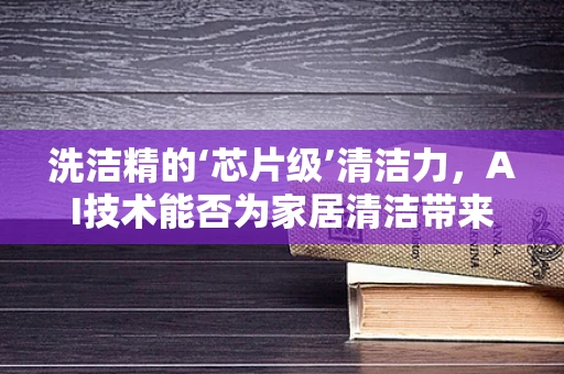 洗洁精的‘芯片级’清洁力，AI技术能否为家居清洁带来革新？