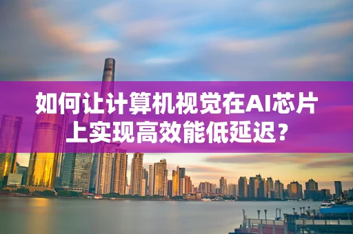 如何让计算机视觉在AI芯片上实现高效能低延迟？