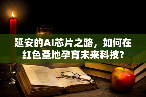 延安的AI芯片之路，如何在红色圣地孕育未来科技？