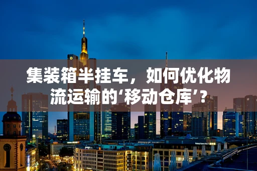 集装箱半挂车，如何优化物流运输的‘移动仓库’？