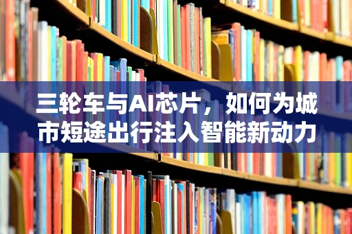 三轮车与AI芯片，如何为城市短途出行注入智能新动力？