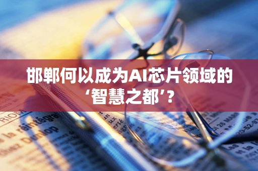 邯郸何以成为AI芯片领域的‘智慧之都’？