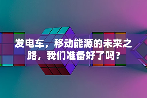 发电车，移动能源的未来之路，我们准备好了吗？