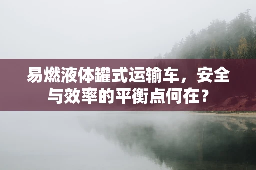 易燃液体罐式运输车，安全与效率的平衡点何在？