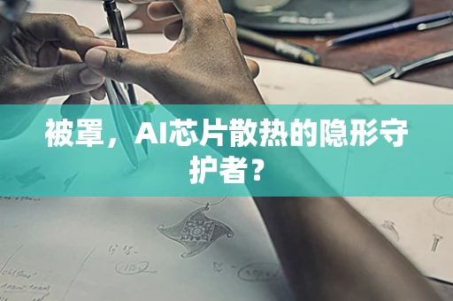 被罩，AI芯片散热的隐形守护者？