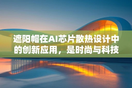 遮阳帽在AI芯片散热设计中的创新应用，是时尚与科技的完美融合吗？