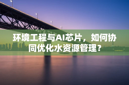 环境工程与AI芯片，如何协同优化水资源管理？