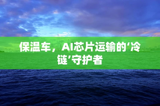 保温车，AI芯片运输的‘冷链’守护者