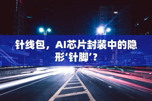 针线包，AI芯片封装中的隐形‘针脚’？