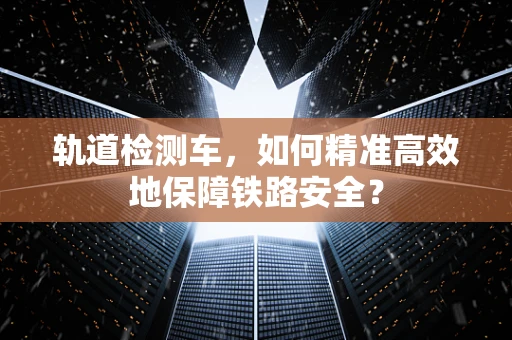 轨道检测车，如何精准高效地保障铁路安全？