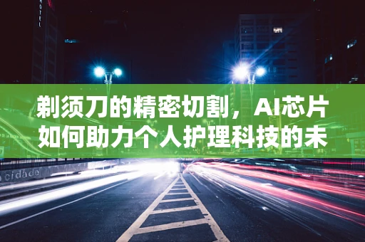 剃须刀的精密切割，AI芯片如何助力个人护理科技的未来？